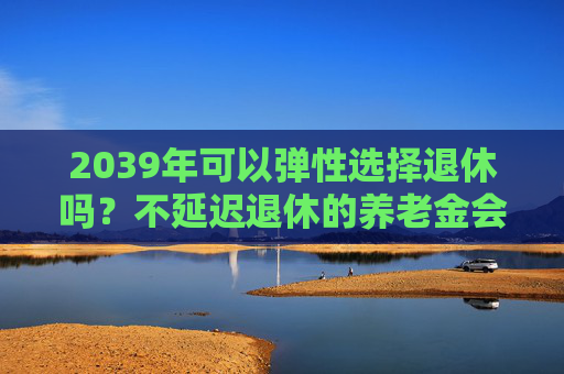 2039年可以弹性选择退休吗？不延迟退休的养老金会打折吗？专家解读