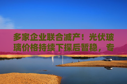 多家企业联合减产！光伏玻璃价格持续下探后暂稳，专家预测明年春节后上调