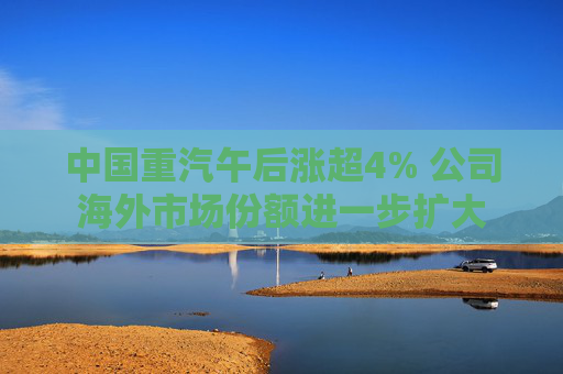 中国重汽午后涨超4% 公司海外市场份额进一步扩大