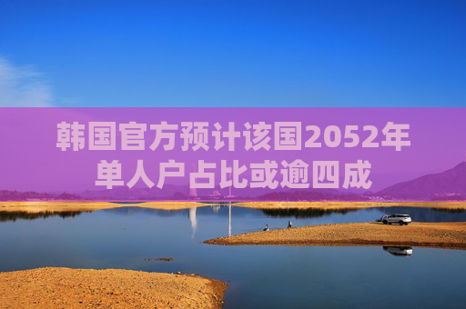 韩国官方预计该国2052年单人户占比或逾四成