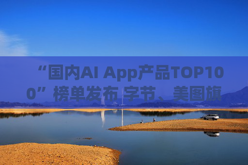 “国内AI App产品TOP100”榜单发布 字节、美图旗下产品包揽前三