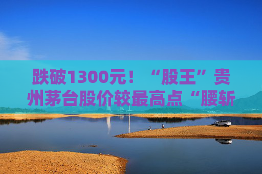 跌破1300元！“股王”贵州茅台股价较最高点“腰斩”，发生了什么？