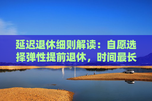 延迟退休细则解读：自愿选择弹性提前退休，时间最长不超过三年