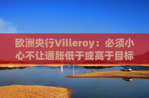 欧洲央行Villeroy：必须小心不让通胀低于或高于目标