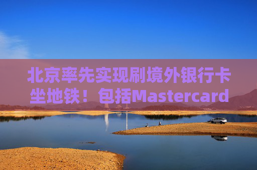 北京率先实现刷境外银行卡坐地铁！包括Mastercard、Visa等，聚焦八大重点场景