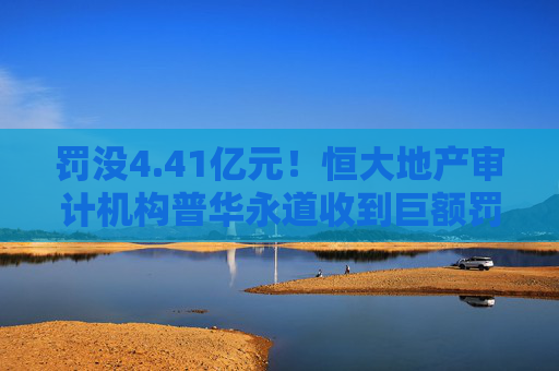 罚没4.41亿元！恒大地产审计机构普华永道收到巨额罚单