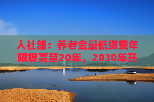 人社部：养老金最低缴费年限提高至20年，2030年开始实施