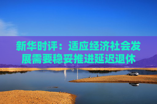 新华时评：适应经济社会发展需要稳妥推进延迟退休