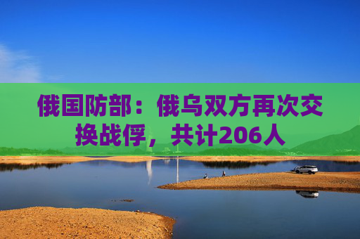 俄国防部：俄乌双方再次交换战俘，共计206人