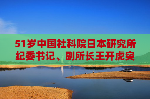 51岁中国社科院日本研究所纪委书记、副所长王开虎突发疾病去世