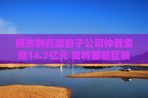 振东制药遭前子公司仲裁索赔14.7亿元 或将面临巨额资金缺口