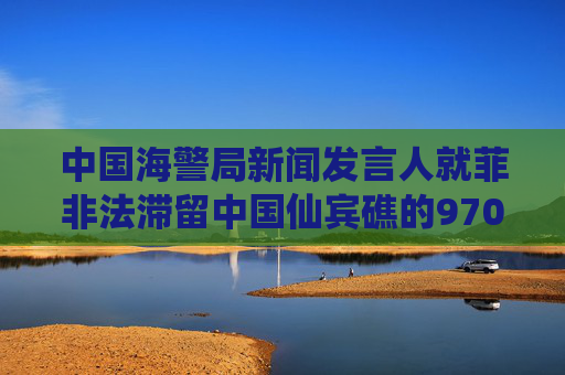 中国海警局新闻发言人就菲非法滞留中国仙宾礁的9701号船撤离发表谈话