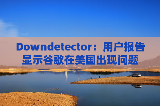 Downdetector：用户报告显示谷歌在美国出现问题