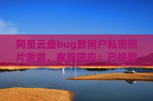 阿里云盘bug致用户私密照片泄露，客服回应：已经修复，是否有补偿需要反馈专人处理