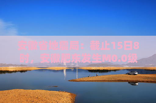 安徽省地震局：截止15日8时，安徽肥东发生M0.0级以上余震20次