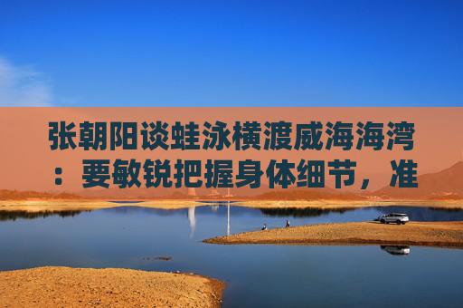 张朝阳谈蛙泳横渡威海海湾：要敏锐把握身体细节，准确去执行