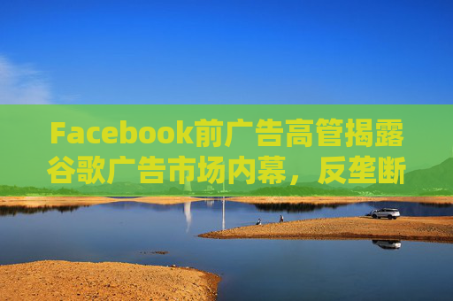 Facebook前广告高管揭露谷歌广告市场内幕，反垄断调查再添证人!