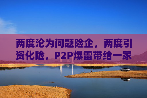 两度沦为问题险企，两度引资化险，P2P爆雷带给一家中小险企的伤害究竟有多大