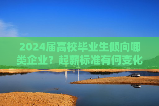 2024届高校毕业生倾向哪类企业？起薪标准有何变化？这份蓝皮书发布