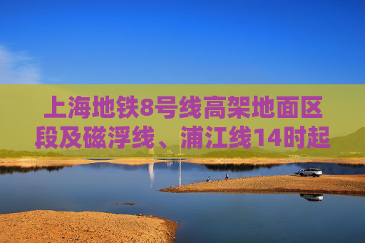 上海地铁8号线高架地面区段及磁浮线、浦江线14时起逐步恢复运营