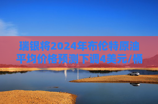 瑞银将2024年布伦特原油平均价格预测下调4美元/桶至80美元/桶