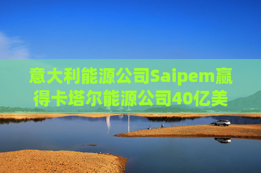 意大利能源公司Saipem赢得卡塔尔能源公司40亿美元合同