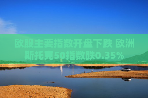 欧股主要指数开盘下跌 欧洲斯托克50指数跌0.35%