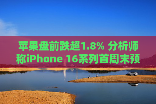 苹果盘前跌超1.8% 分析师称iPhone 16系列首周末预购销量较去年15系列减少约12.7%