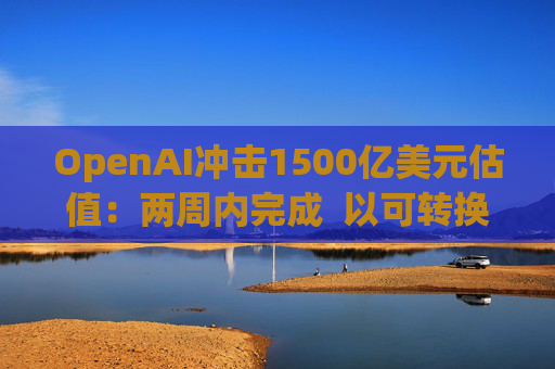 OpenAI冲击1500亿美元估值：两周内完成  以可转换票据融资  转股估值取决于公司结构