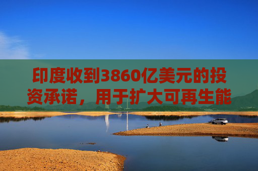 印度收到3860亿美元的投资承诺，用于扩大可再生能源