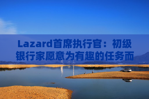 Lazard首席执行官：初级银行家愿意为有趣的任务而工作更长时间