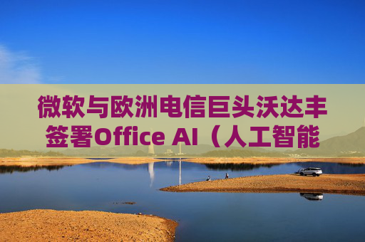 微软与欧洲电信巨头沃达丰签署Office AI（人工智能办公）协议