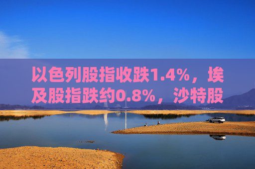 以色列股指收跌1.4%，埃及股指跌约0.8%，沙特股指跌约0.3%