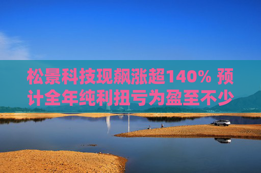 松景科技现飙涨超140% 预计全年纯利扭亏为盈至不少于4000万港元