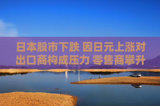 日本股市下跌 因日元上涨对出口商构成压力 零售商攀升