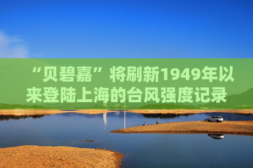 “贝碧嘉”将刷新1949年以来登陆上海的台风强度记录