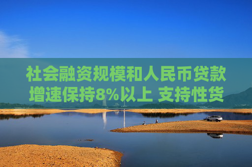 社会融资规模和人民币贷款增速保持8%以上 支持性货币政策发力见效