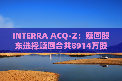 INTERRA ACQ-Z：赎回股东选择赎回合共8914万股A类股份