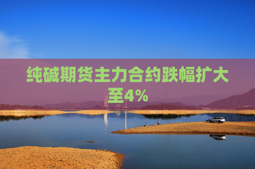 纯碱期货主力合约跌幅扩大至4%