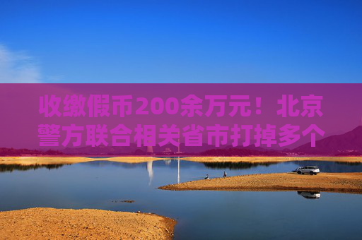 收缴假币200余万元！北京警方联合相关省市打掉多个制假窝点