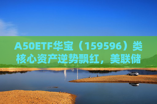 A50ETF华宝（159596）类核心资产逆势飘红，美联储降息或助力A股流动性改善