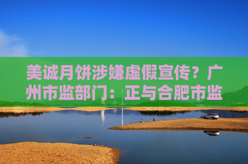 美诚月饼涉嫌虚假宣传？广州市监部门：正与合肥市监部门沟通研究 已发协查函件