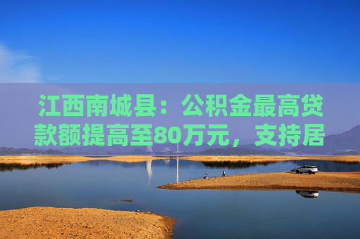 江西南城县：公积金最高贷款额提高至80万元，支持居民旧房置换房企定向新房