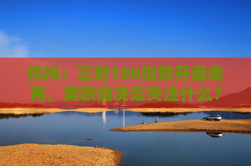 机构：富时100指数开盘走高，美联储决定关注什么？