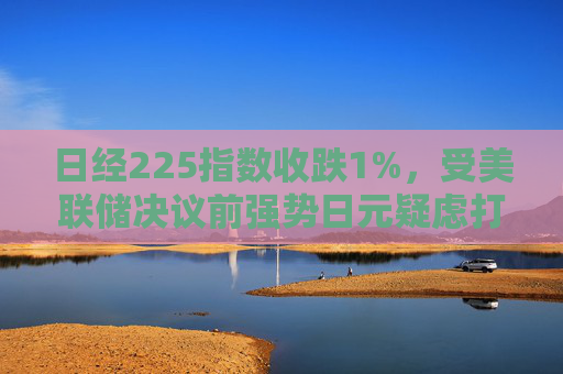 日经225指数收跌1%，受美联储决议前强势日元疑虑打击