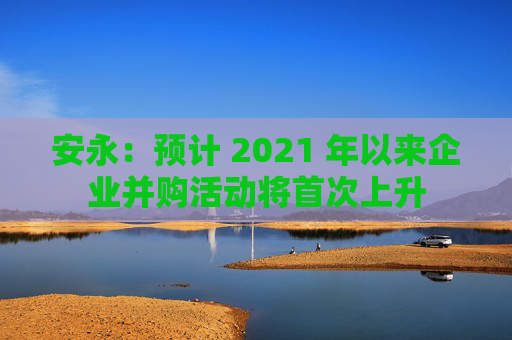 安永：预计 2021 年以来企业并购活动将首次上升