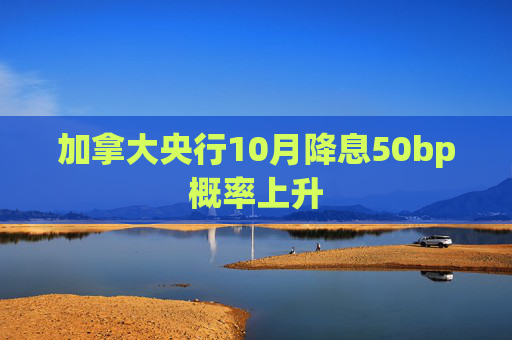 加拿大央行10月降息50bp概率上升