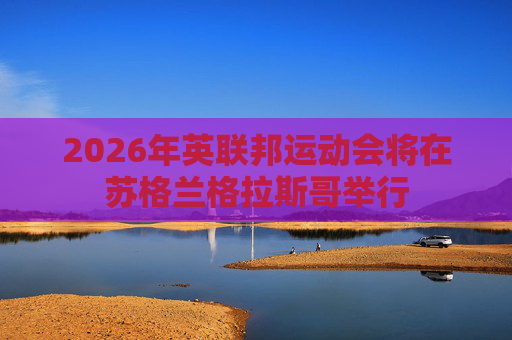 2026年英联邦运动会将在苏格兰格拉斯哥举行