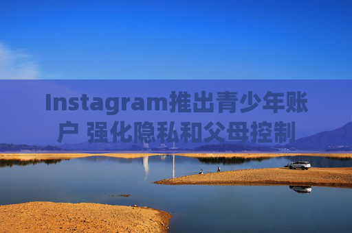 Instagram推出青少年账户 强化隐私和父母控制