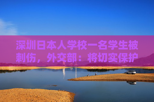 深圳日本人学校一名学生被刺伤，外交部：将切实保护所有在华外国人安全